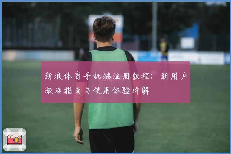 新浪体育手机端注册教程：新用户激活指南与使用体验详解