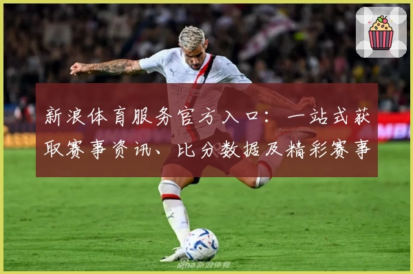 新浪体育服务官方入口：一站式获取赛事资讯、比分数据及精彩赛事回顾详解