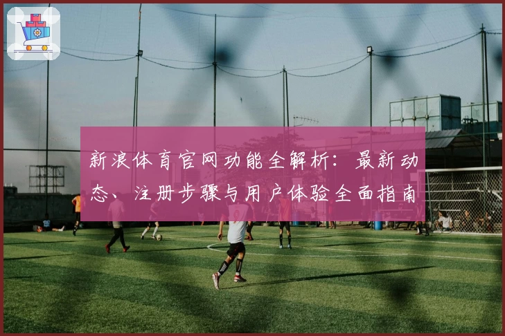 新浪体育官网功能全解析：最新动态、注册步骤与用户体验全面指南
