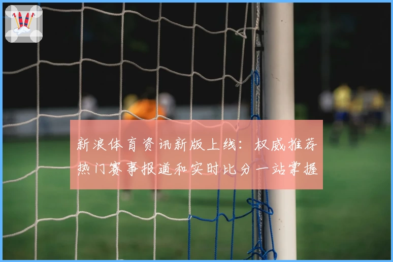 新浪体育资讯新版上线：权威推荐热门赛事报道和实时比分一站掌握