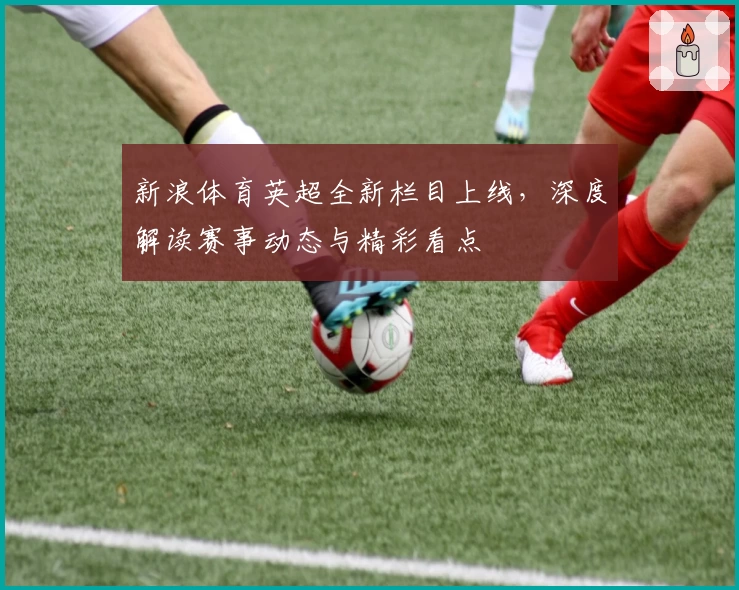 新浪体育英超全新栏目上线，深度解读赛事动态与精彩看点
