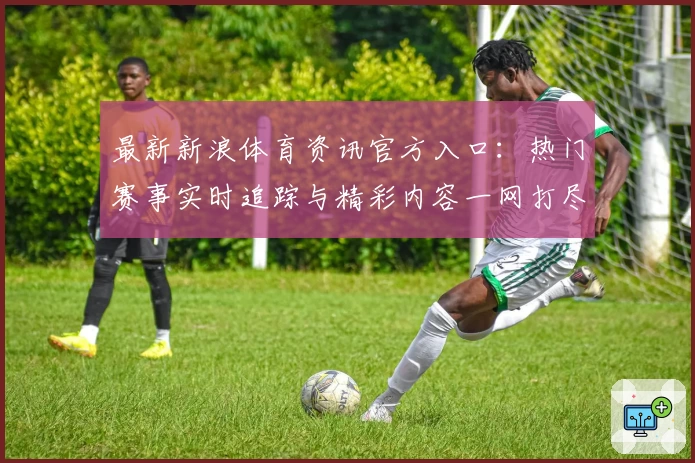 最新新浪体育资讯官方入口：热门赛事实时追踪与精彩内容一网打尽
