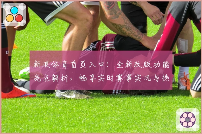 新浪体育首页入口：全新改版功能亮点解析，畅享实时赛事实况与热点新闻