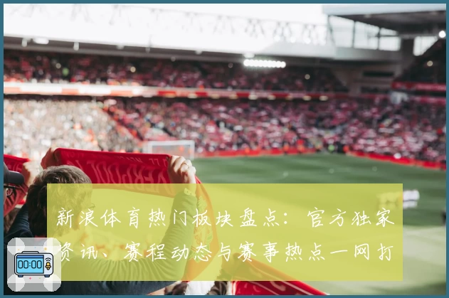 新浪体育热门板块盘点：官方独家资讯、赛程动态与赛事热点一网打尽