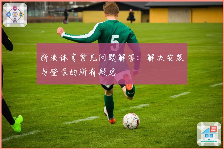 新浪体育常见问题解答：解决安装与登录的所有疑虑