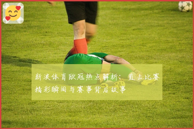 新浪体育欧冠热点解析:直击比赛精彩瞬间与赛事背后故事