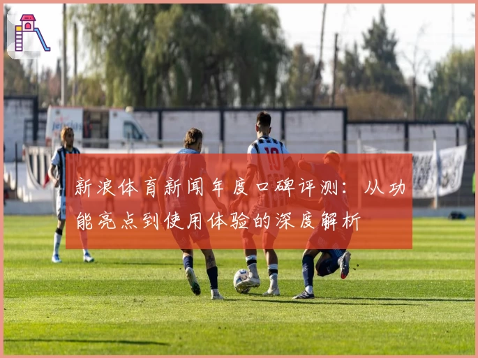 新浪体育新闻年度口碑评测：从功能亮点到使用体验的深度解析