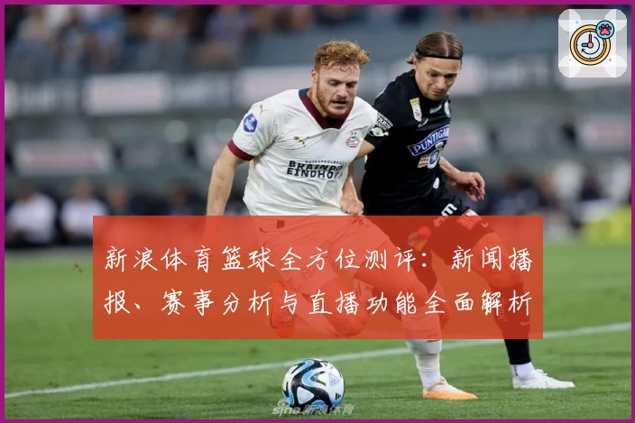 新浪体育篮球全方位测评：新闻播报、赛事分析与直播功能全面解析