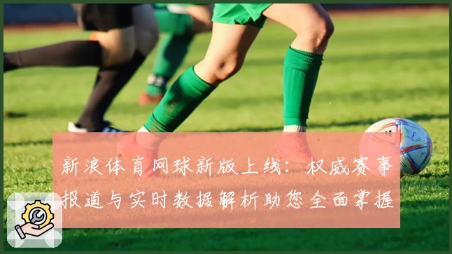 新浪体育网球新版上线：权威赛事报道与实时数据解析助您全面掌握赛场动态