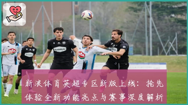 新浪体育英超专区新版上线：抢先体验全新功能亮点与赛事深度解析