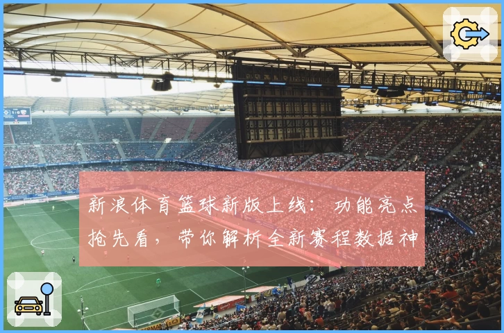 新浪体育篮球新版上线：功能亮点抢先看，带你解析全新赛程数据神器