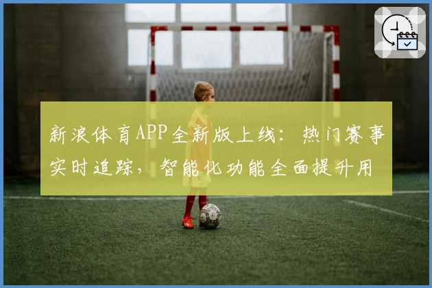 新浪体育APP全新版上线：热门赛事实时追踪，智能化功能全面提升用户体验